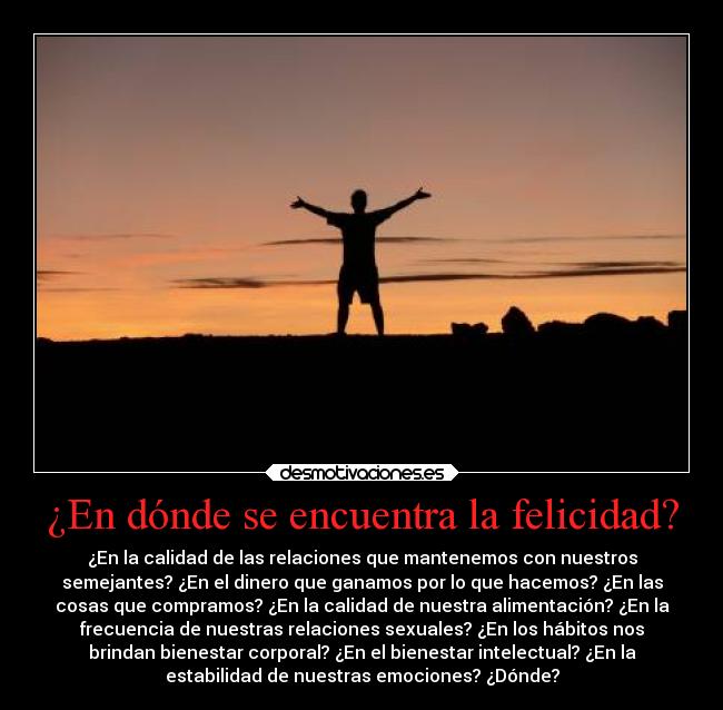 ¿En dónde se encuentra la felicidad? - ¿En la calidad de las relaciones que mantenemos con nuestros
semejantes? ¿En el dinero que ganamos por lo que hacemos? ¿En las
cosas que compramos? ¿En la calidad de nuestra alimentación? ¿En la
frecuencia de nuestras relaciones sexuales? ¿En los hábitos nos
brindan bienestar corporal? ¿En el bienestar intelectual? ¿En la
estabilidad de nuestras emociones? ¿Dónde?