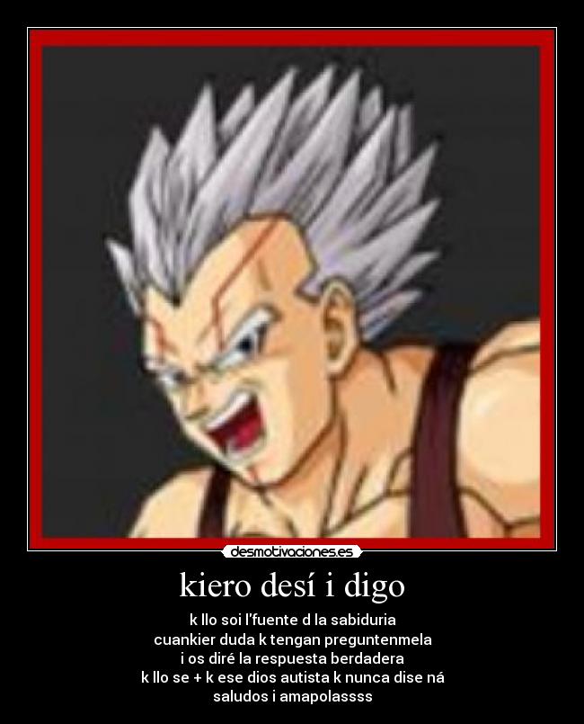 kiero desí i digo - k llo soi lfuente d la sabiduria
cuankier duda k tengan preguntenmela
i os diré la respuesta berdadera
k llo se + k ese dios autista k nunca dise ná
saludos i amapolassss