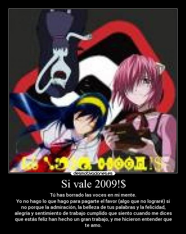 Si vale 2009!$ - Tú has borrado las voces en mi mente.
Yo no hago lo que hago para pagarte el favor (algo que no lograré) si
no porque la admiración, la belleza de tus palabras y la felicidad,
alegría y sentimiento de trabajo cumplido que siento cuando me dices
que estás feliz han hecho un gran trabajo, y me hicieron entender que
te amo.