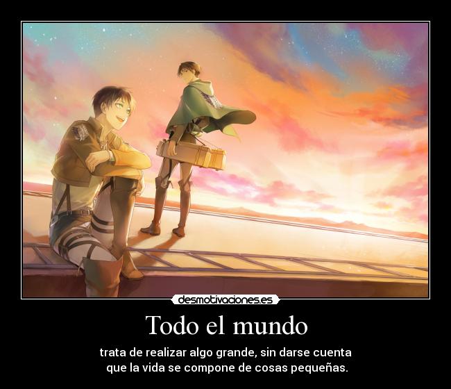 Todo el mundo - trata de realizar algo grande, sin darse cuenta
que la vida se compone de cosas pequeñas.