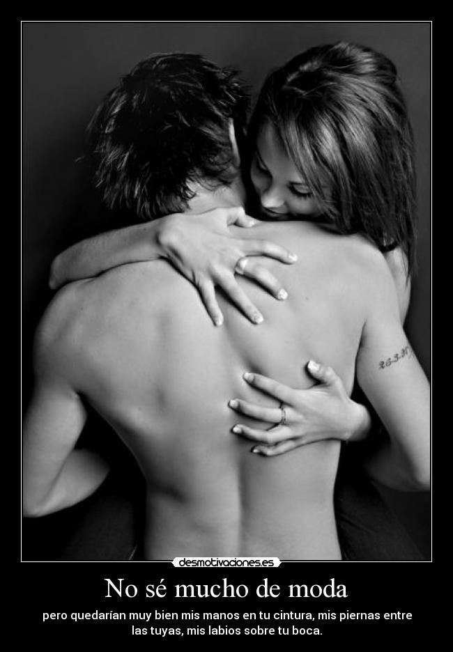 No sé mucho de moda - pero quedarían muy bien mis manos en tu cintura, mis piernas entre
las tuyas, mis labios sobre tu boca.