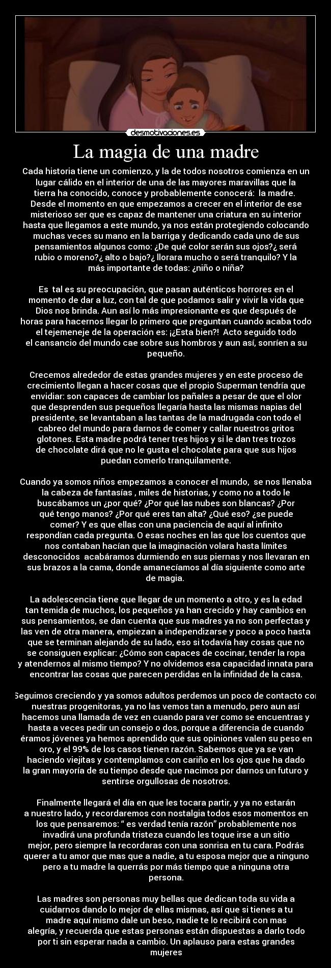 La magia de una madre - Cada historia tiene un comienzo, y la de todos nosotros comienza en un
lugar cálido en el interior de una de las mayores maravillas que la
tierra ha conocido, conoce y probablemente conocerá: la madre.
Desde el momento en que empezamos a crecer en el interior de ese
misterioso ser que es capaz de mantener una criatura en su interior
hasta que llegamos a este mundo, ya nos están protegiendo colocando
muchas veces su mano en la barriga y dedicando cada uno de sus
pensamientos algunos como: ¿De qué color serán sus ojos?¿ será
rubio o moreno?¿ alto o bajo?¿ llorara mucho o será tranquilo? Y la
más importante de todas: ¿niño o niña?
Es tal es su preocupación, que pasan auténticos horrores en el
momento de dar a luz, con tal de que podamos salir y vivir la vida que
Dios nos brinda. Aun así lo más impresionante es que después de
horas para hacernos llegar lo primero que preguntan cuando acaba todo
el tejemeneje de la operación es: ¡¿Esta bien?! Acto seguido todo
el cansancio del mundo cae sobre sus hombros y aun así, sonríen a su
pequeño.
Crecemos alrededor de estas grandes mujeres y en este proceso de
crecimiento llegan a hacer cosas que el propio Superman tendría que
envidiar: son capaces de cambiar los pañales a pesar de que el olor
que desprenden sus pequeños llegaría hasta las mismas napias del
presidente, se levantaban a las tantas de la madrugada con todo el
cabreo del mundo para darnos de comer y callar nuestros gritos
glotones. Esta madre podrá tener tres hijos y si le dan tres trozos
de chocolate dirá que no le gusta el chocolate para que sus hijos
puedan comerlo tranquilamente.
Cuando ya somos niños empezamos a conocer el mundo, se nos llenaba
la cabeza de fantasías , miles de historias, y como no a todo le
buscábamos un ¿por qué? ¿Por qué las nubes son blancas? ¿Por
qué tengo manos? ¿Por qué eres tan alta? ¿Qué eso? ¿se puede
comer? Y es que ellas con una paciencia de aquí al infinito
respondían cada pregunta. O esas noches en las que los cuentos que
nos contaban hacían que la imaginación volara hasta límites
desconocidos acabáramos durmiendo en sus piernas y nos llevaran en
sus brazos a la cama, donde amanecíamos al día siguiente como arte
de magia.
La adolescencia tiene que llegar de un momento a otro, y es la edad
tan temida de muchos, los pequeños ya han crecido y hay cambios en
sus pensamientos, se dan cuenta que sus madres ya no son perfectas y
las ven de otra manera, empiezan a independizarse y poco a poco hasta
que se terminan alejando de su lado, eso si todavía hay cosas que no
se consiguen explicar: ¿Cómo son capaces de cocinar, tender la ropa
y atendernos al mismo tiempo? Y no olvidemos esa capacidad innata para
encontrar las cosas que parecen perdidas en la infinidad de la casa.
Seguimos creciendo y ya somos adultos perdemos un poco de contacto con
nuestras progenitoras, ya no las vemos tan a menudo, pero aun así
hacemos una llamada de vez en cuando para ver como se encuentras y
hasta a veces pedir un consejo o dos, porque a diferencia de cuando
éramos jóvenes ya hemos aprendido que sus opiniones valen su peso en
oro, y el 99% de los casos tienen razón. Sabemos que ya se van
haciendo viejitas y contemplamos con cariño en los ojos que ha dado
la gran mayoría de su tiempo desde que nacimos por darnos un futuro y
sentirse orgullosas de nosotros.
Finalmente llegará el día en que les tocara partir, y ya no estarán
a nuestro lado, y recordaremos con nostalgia todos esos momentos en
los que pensaremos: “ es verdad tenía razón” probablemente nos
invadirá una profunda tristeza cuando les toque irse a un sitio
mejor, pero siempre la recordaras con una sonrisa en tu cara. Podrás
querer a tu amor que mas que a nadie, a tu esposa mejor que a ninguno
pero a tu madre la querrás por más tiempo que a ninguna otra
persona.
Las madres son personas muy bellas que dedican toda su vida a
cuidarnos dando lo mejor de ellas mismas, así que si tienes a tu
madre aquí mismo dale un beso, nadie te lo recibirá con mas
alegría, y recuerda que estas personas están dispuestas a darlo todo
por ti sin esperar nada a cambio. Un aplauso para estas grandes
mujeres