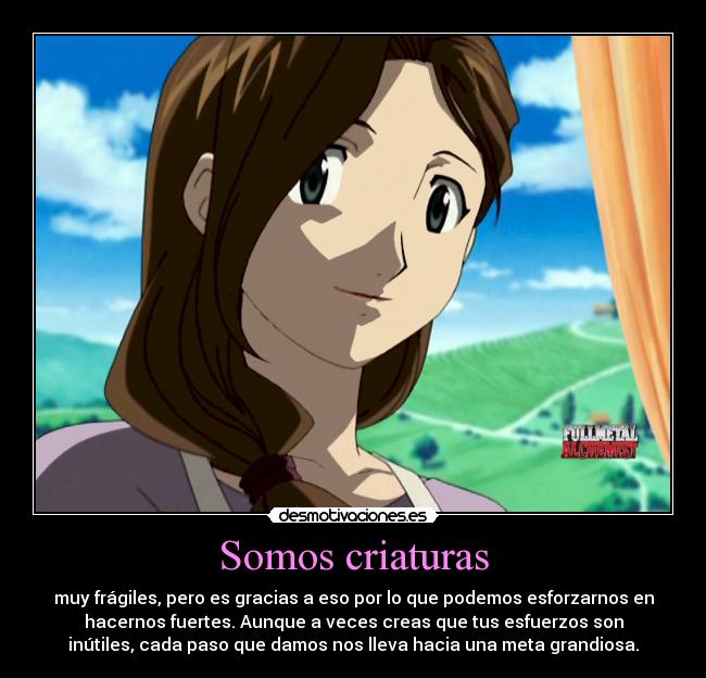 Somos criaturas - muy frágiles, pero es gracias a eso por lo que podemos esforzarnos en
hacernos fuertes. Aunque a veces creas que tus esfuerzos son
inútiles, cada paso que damos nos lleva hacia una meta grandiosa.