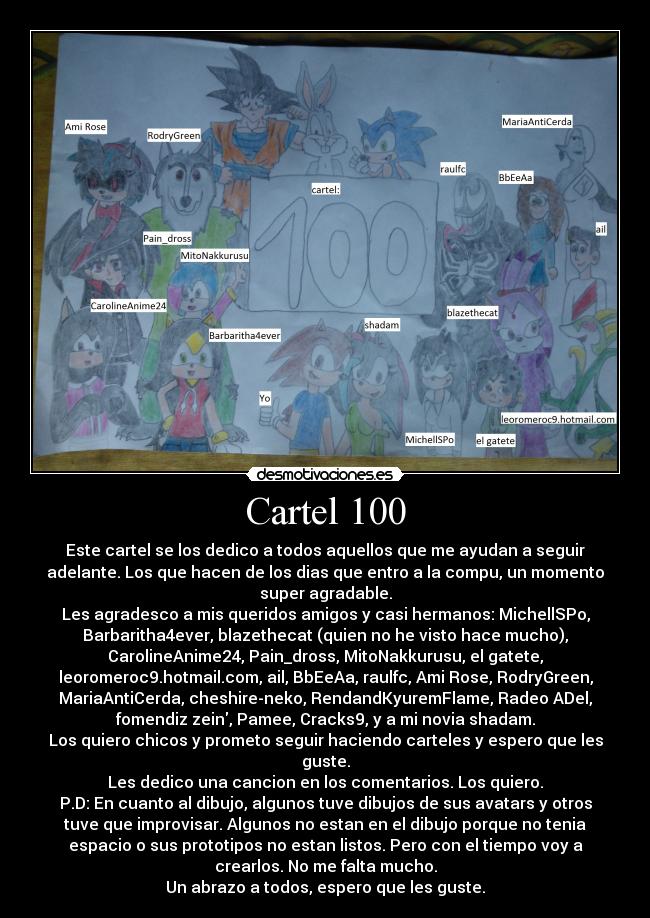 Cartel 100 - Este cartel se los dedico a todos aquellos que me ayudan a seguir
adelante. Los que hacen de los dias que entro a la compu, un momento
super agradable.
Les agradesco a mis queridos amigos y casi hermanos: MichellSPo,
Barbaritha4ever, blazethecat (quien no he visto hace mucho),
CarolineAnime24, Pain_dross, MitoNakkurusu, el gatete,
leoromeroc9.hotmail.com, ail, BbEeAa, raulfc, Ami Rose, RodryGreen,
MariaAntiCerda, cheshire-neko, RendandKyuremFlame, Radeo ADel,
fomendiz zein, Pamee, Cracks9, y a mi novia shadam.
Los quiero chicos y prometo seguir haciendo carteles y espero que les
guste.
Les dedico una cancion en los comentarios. Los quiero.
P.D: En cuanto al dibujo, algunos tuve dibujos de sus avatars y otros
tuve que improvisar. Algunos no estan en el dibujo porque no tenia
espacio o sus prototipos no estan listos. Pero con el tiempo voy a
crearlos. No me falta mucho.
Un abrazo a todos, espero que les guste.