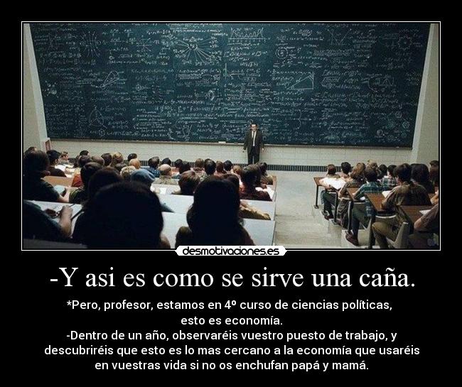 -Y asi es como se sirve una caña. - *Pero, profesor, estamos en 4º curso de ciencias políticas, 
esto es economía.
-Dentro de un año, observaréis vuestro puesto de trabajo, y
descubriréis que esto es lo mas cercano a la economía que usaréis
en vuestras vida si no os enchufan papá y mamá.