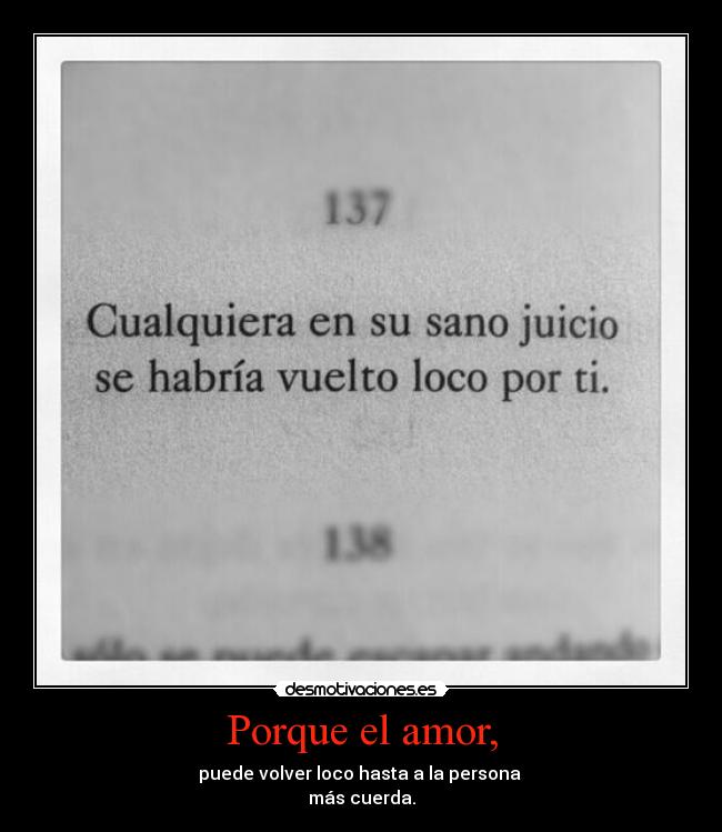 Porque el amor, - puede volver loco hasta a la persona 
más cuerda.