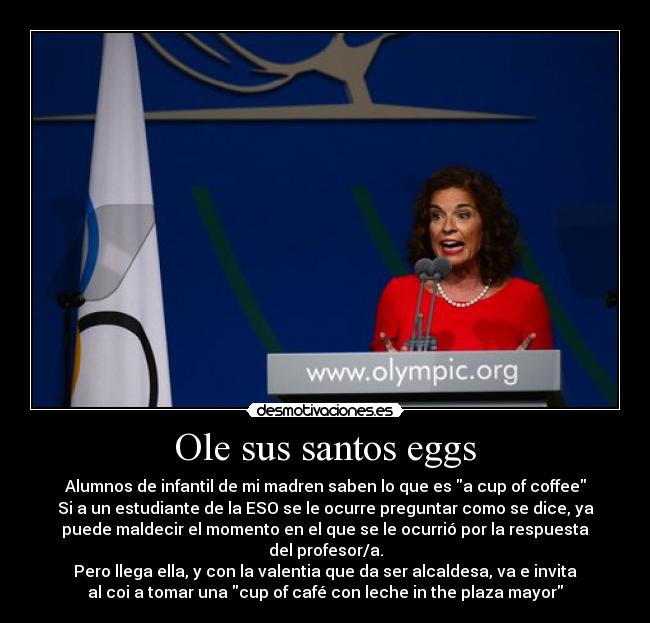 Ole sus santos eggs - Alumnos de infantil de mi madren saben lo que es a cup of coffee
Si a un estudiante de la ESO se le ocurre preguntar como se dice, ya
puede maldecir el momento en el que se le ocurrió por la respuesta
del profesor/a.
Pero llega ella, y con la valentia que da ser alcaldesa, va e invita
al coi a tomar una cup of café con leche in the plaza mayor