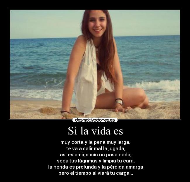 Si la vida es - muy corta y la pena muy larga,
te va a salir mal la jugada,
así es amigo mío no pasa nada,
seca tus lágrimas y limpia tu cara,
la herida es profunda y la pérdida amarga
pero el tiempo aliviará tu carga...