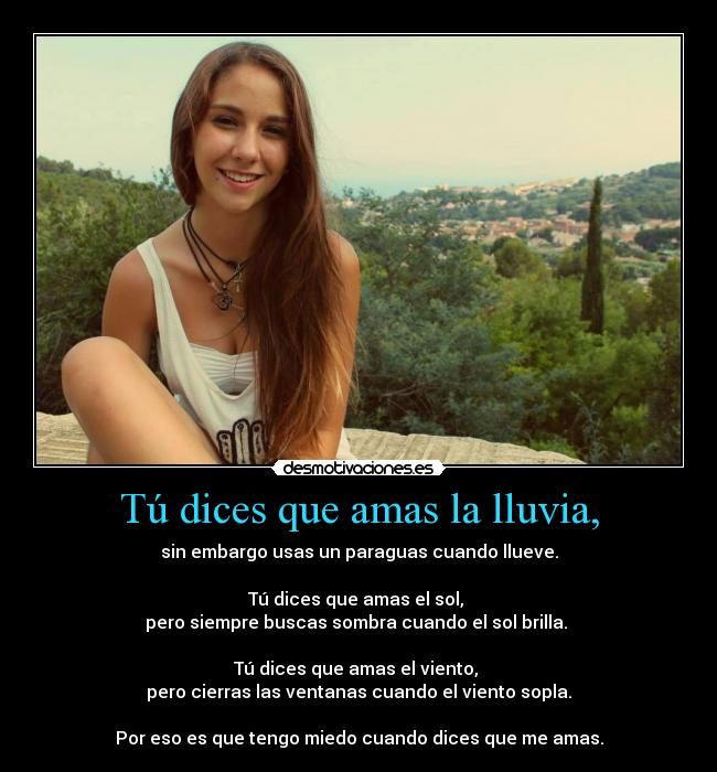 Tú dices que amas la lluvia, - sin embargo usas un paraguas cuando llueve.
Tú dices que amas el sol,
pero siempre buscas sombra cuando el sol brilla.
Tú dices que amas el viento,
pero cierras las ventanas cuando el viento sopla.
Por eso es que tengo miedo cuando dices que me amas.
