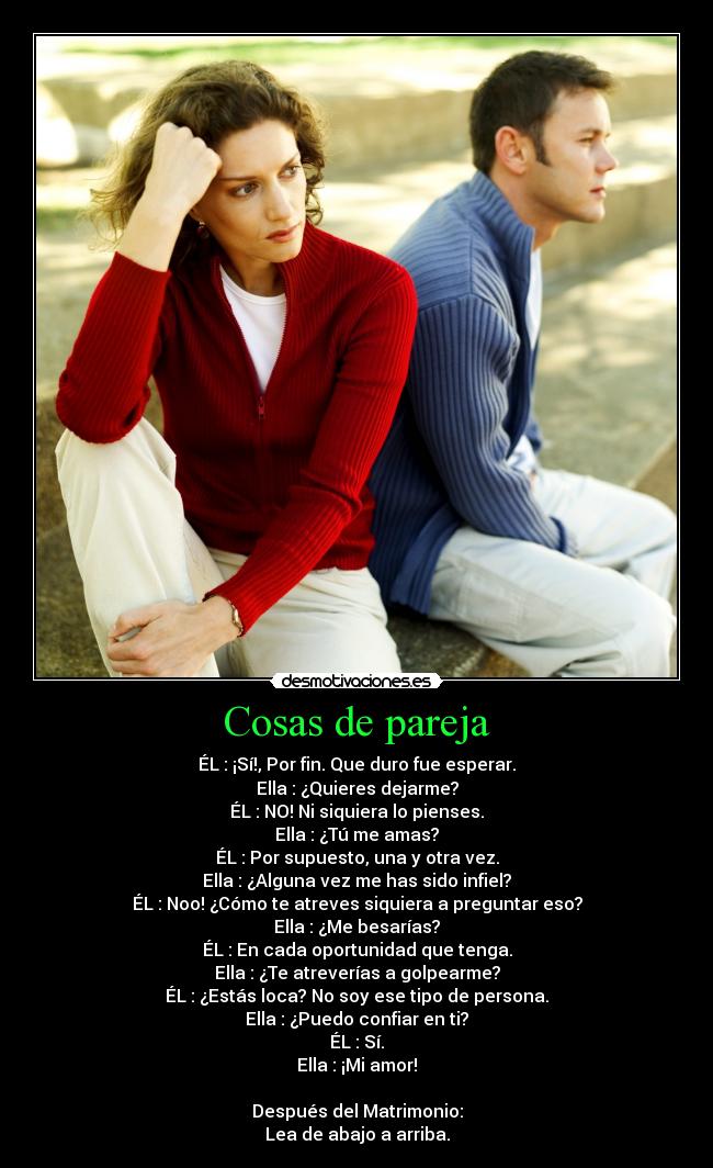 Cosas de pareja - ÉL : ¡Sí!, Por fin. Que duro fue esperar.
Ella : ¿Quieres dejarme?
ÉL : NO! Ni siquiera lo pienses.
Ella : ¿Tú me amas?
ÉL : Por supuesto, una y otra vez.
Ella : ¿Alguna vez me has sido infiel?
ÉL : Noo! ¿Cómo te atreves siquiera a preguntar eso?
Ella : ¿Me besarías?
ÉL : En cada oportunidad que tenga.
Ella : ¿Te atreverías a golpearme?
ÉL : ¿Estás loca? No soy ese tipo de persona.
Ella : ¿Puedo confiar en ti?
ÉL : Sí.
Ella : ¡Mi amor!

Después del Matrimonio:
Lea de abajo a arriba.