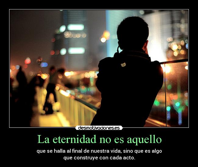 La eternidad no es aquello - que se halla al final de nuestra vida, sino que es algo
que construye con cada acto.