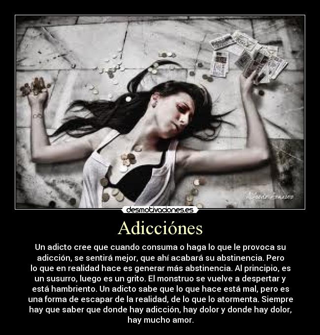 Adicciónes - Un adicto cree que cuando consuma o haga lo que le provoca su
adicción, se sentirá mejor, que ahí acabará su abstinencia. Pero
lo que en realidad hace es generar más abstinencia. Al principio, es
un susurro, luego es un grito. El monstruo se vuelve a despertar y
está hambriento. Un adicto sabe que lo que hace está mal, pero es
una forma de escapar de la realidad, de lo que lo atormenta. Siempre
hay que saber que donde hay adicción, hay dolor y donde hay dolor,
hay mucho amor.