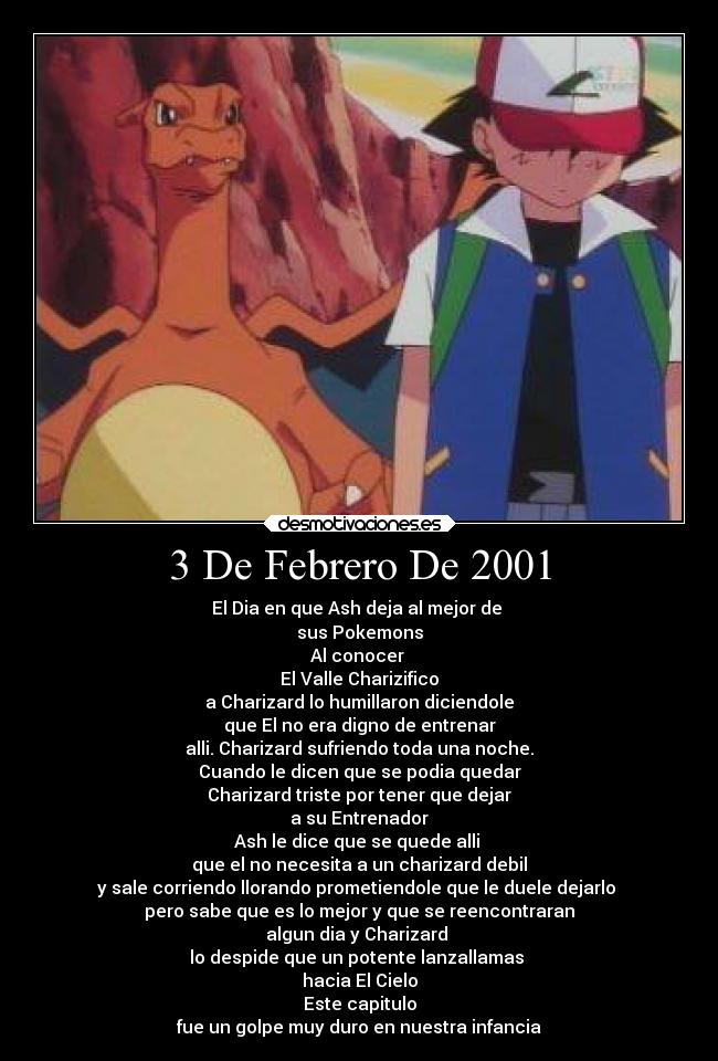 3 De Febrero De 2001 - El Dia en que Ash deja al mejor de
sus Pokemons
Al conocer
El Valle Charizifico
a Charizard lo humillaron diciendole
que El no era digno de entrenar
alli. Charizard sufriendo toda una noche.
Cuando le dicen que se podia quedar
Charizard triste por tener que dejar
a su Entrenador
Ash le dice que se quede alli
que el no necesita a un charizard debil
y sale corriendo llorando prometiendole que le duele dejarlo
pero sabe que es lo mejor y que se reencontraran
algun dia y Charizard
lo despide que un potente lanzallamas
hacia El Cielo
Este capitulo
fue un golpe muy duro en nuestra infancia