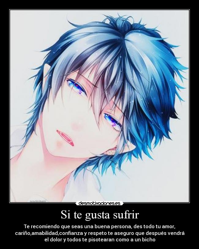 Si te gusta sufrir - Te recomiendo que seas una buena persona, des todo tu amor,
cariño,amabilidad,confianza y respeto te aseguro que después vendrá
el dolor y todos te pisotearan como a un bicho