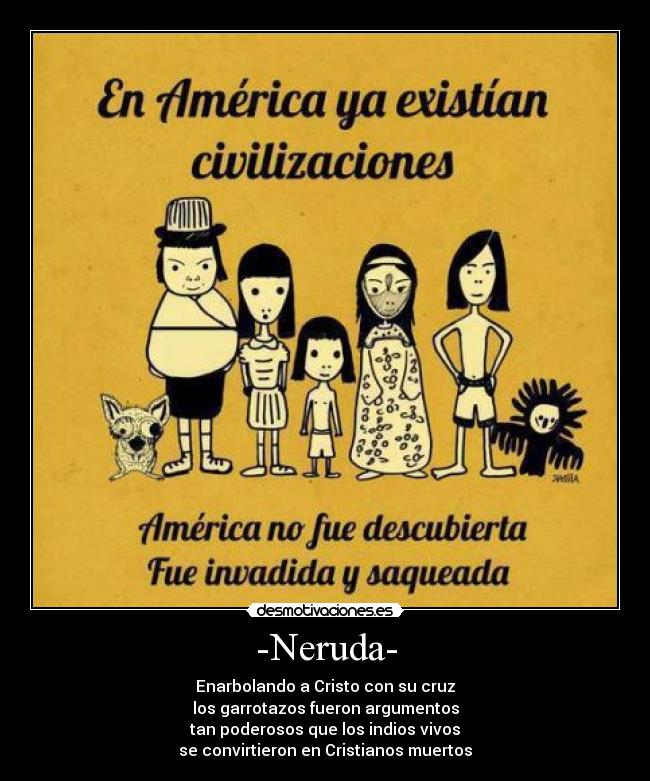 -Neruda- - Enarbolando a Cristo con su cruz
los garrotazos fueron argumentos
tan poderosos que los indios vivos
se convirtieron en Cristianos muertos