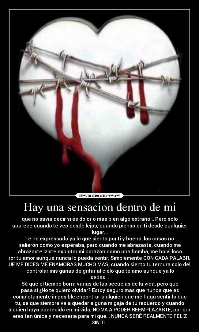 Hay una sensacion dentro de mi - que no savia decir si es dolor o mas bien algo extraño... Pero solo
aparece cuando te veo desde lejos, cuando pienso en ti desde cualquier
lugar...
Te he expressado ya lo que siento por ti y bueno, las cosas no
salieron como yo esperaba, pero cuando me abrazaste, cuando me
abrazaste iziste explotar mi corazón como una bomba, me bolvi loco
por tu amor aunque nunca lo pueda sentir. Simplemente CON CADA PALABRA
QUE ME DICES ME ENAMORAS MUCHO MAS, cuando siento tu ternura solo debo
controlar mis ganas de gritar al cielo que te amo aunque ya lo
sepas...
Sé que el tiempo borra varias de las secuelas de la vida, pero que
pasa si ¿No te quiero olvidar? Estoy seguro mas que nunca que es
completamente imposible encontrar a alguien que me haga sentir lo que
tu, se que siempre va a quedar alguna migaja de tu recuerdo y cuando
alguien haya aparecido en mi vida, NO VA A PODER REEMPLAZARTE, por que
eres tan única y necesaria para mi que... NUNCA SERÉ REALMENTE FELIZ
SIN TI...