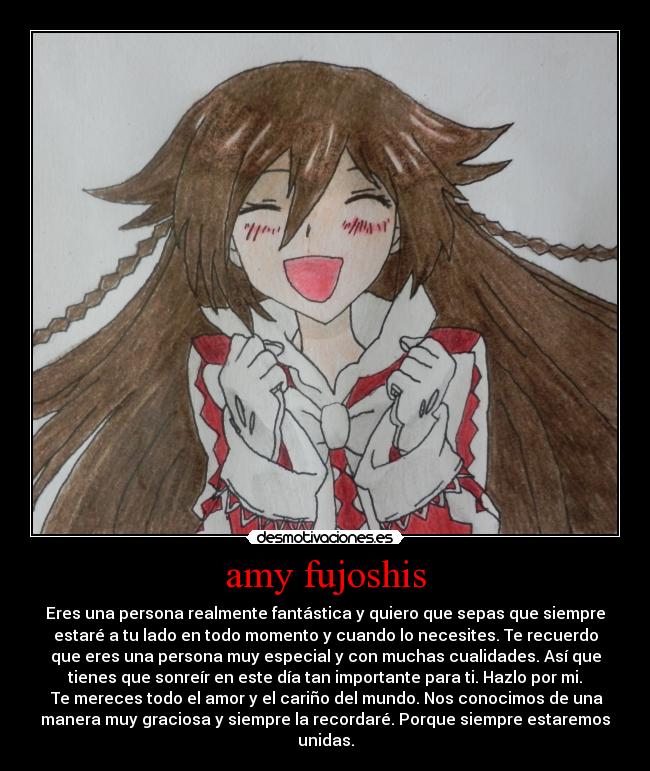 amy fujoshis - Eres una persona realmente fantástica y quiero que sepas que siempre
estaré a tu lado en todo momento y cuando lo necesites. Te recuerdo
que eres una persona muy especial y con muchas cualidades. Así que
tienes que sonreír en este día tan importante para ti. Hazlo por mi.
 Te mereces todo el amor y el cariño del mundo. Nos conocimos de una
manera muy graciosa y siempre la recordaré. Porque siempre estaremos
unidas.