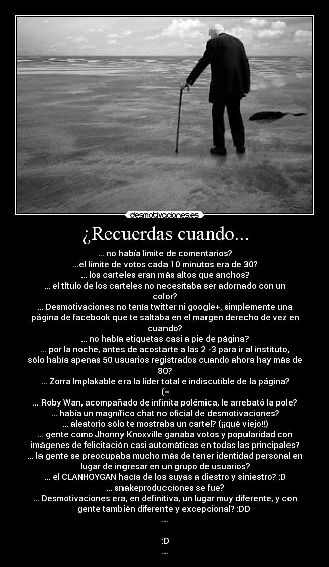 ¿Recuerdas cuando... - ... no había limite de comentarios?
...el límite de votos cada 10 minutos era de 30?
... los carteles eran más altos que anchos?
... el título de los carteles no necesitaba ser adornado con un
color?
... Desmotivaciones no tenía twitter ni google+, simplemente una
página de facebook que te saltaba en el margen derecho de vez en
cuando?
... no había etiquetas casi a pie de página?
... por la noche, antes de acostarte a las 2 -3 para ir al instituto,
sólo había apenas 50 usuarios registrados cuando ahora hay más de
80?
... Zorra Implakable era la líder total e indiscutible de la página?
(=
... Roby Wan, acompañado de infinita polémica, le arrebató la pole?
... había un magnífico chat no oficial de desmotivaciones?
... aleatorio sólo te mostraba un cartel? (¡¡qué viejo!!)
... gente como Jhonny Knoxville ganaba votos y popularidad con
imágenes de felicitación casi automáticas en todas las principales?
... la gente se preocupaba mucho más de tener identidad personal en
lugar de ingresar en un grupo de usuarios?
... el CLANHOYGAN hacía de los suyas a diestro y siniestro? :D
... snakeproducciones se fue?
... Desmotivaciones era, en definitiva, un lugar muy diferente, y con
gente también diferente y excepcional? :DD 
...

:D
...