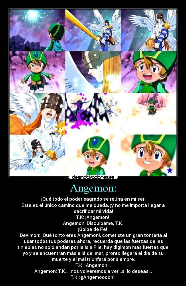 Angemon: - ¡Qué todo el poder sagrado se reúna en mi ser!
Este es el único camino que me queda, ¡y no me importa llegar a
sacrificar mi vida!
T.K: ¡Angemon!
Angemon: Disculpame, T.K.
¡Golpe de Fe!
Devimon: ¡Qué tonto eres Angemon!, cometiste un gran tontería al
usar todos tus poderes ahora, recuerda que las fuerzas de las
tinieblas no solo andan por la Isla File, hay digimon más fuertes que
yo y se encuentran más allá del mar, pronto llegará el día de su
muerte y el mal triunfará por siempre.
T.K.: Angemon...
Angemon: T.K. ...nos volveremos a ver...si lo deseas...
T.K.: ¡¡Angemoooon!!