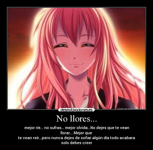 No llores... - mejor ríe... no sufras... mejor olvida...No dejes que te vean llorar... Mejor que
te vean reír...pero nunca dejes de soñar algún día todo acabara solo debes creer