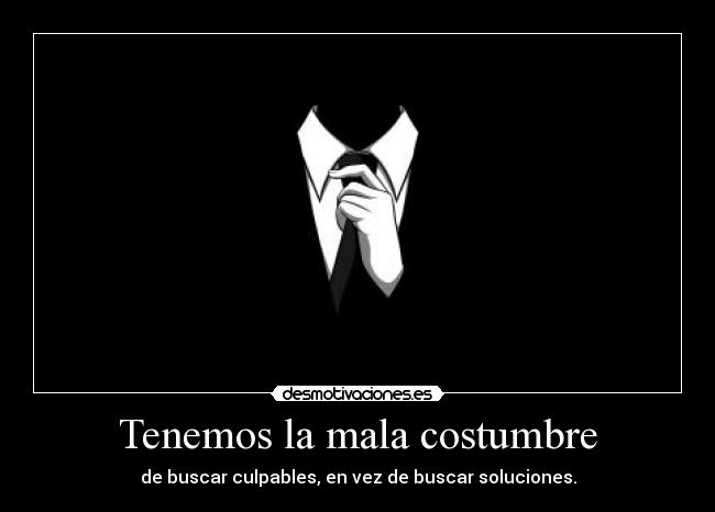 Tenemos la mala costumbre - de buscar culpables, en vez de buscar soluciones.