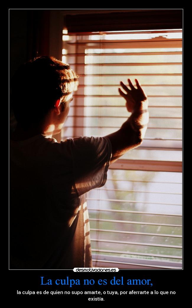 La culpa no es del amor, - la culpa es de quien no supo amarte, o tuya, por aferrarte a lo que no
existía.
