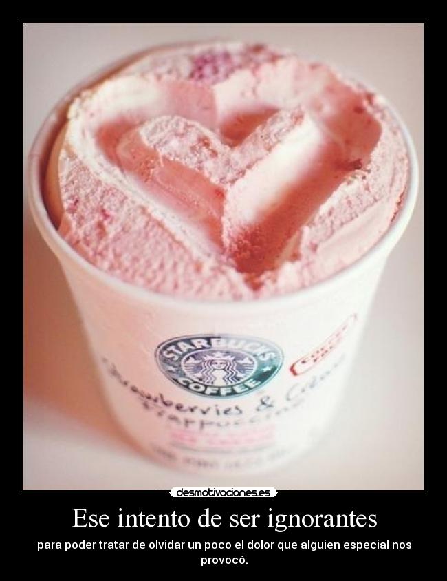 Ese intento de ser ignorantes - para poder tratar de olvidar un poco el dolor que alguien especial nos provocó.