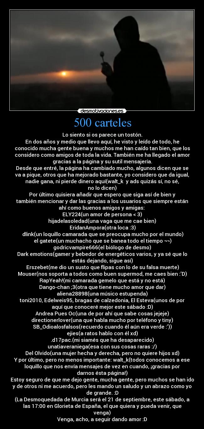 500 carteles - Lo siento si os parece un tostón.
En dos años y medio que llevo aquí, he visto y leído de todo, he
conocido mucha gente buena y muchos me han caído tan bien, que los
considero como amigos de toda la vida. También me ha llegado el amor
gracias a la página y su sutil mensajería.
Desde que entré, la página ha cambiado mucho, algunos dicen que se
va a pique, otros que ha mejorado bastante, yo considero que da igual,
nadie gana, ni pierde dinero aquí(walt_k  y ads quizás sí, no sé,
no lo dicen)
Por último quisiera añadir que espero que siga así de bien y
también mencionar y dar las gracias a los usuarios que siempre están
ahí como buenos amigos y amigas: 
ELY224(un amor de persona < 3)
hijadelasoledad(una vaga que me cae bien)
 EridanAmpora(otra loca :3)
 dlink(un loquillo camarada que se preocupa mucho por el mundo)
 el gatete(un muchacho que se banea todo el tiempo ¬¬)
godricvampire666(el biólogo de desmo)
Dark emotions(gamer y bebedor de energéticos varios, y ya sé que lo
estás dejando, sigue así)
 Erszebet(me dio un susto que flipas con lo de su falsa muerte)
Mouser(nos soporta a todos como buen supermod, me caes bien :D)
RapYeah!(mi camarada gemelo que está y no está)
Dango-chan ;3(otra que tiene mucho amor que dar)
aliena28898(una músico estupenda)
toni2010, Edelweis95, bragas de calzedonia, El Esteva(unos de por
aquí que conoceré mejor este sábado :D)
Andrea Pues Oc(una de por ahí que sabe cosas jejeje)
directionerlover(una que habla mucho por teléfono y tiny)
SB_Odioalosfalsos(recuerdo cuando él aún era verde :))
ejies(a ratos hablo con él xd)
.d17pac.(mi siamés que ha desaparecido)
unatiaveraniega(esa con sus cosas raras :/)
Del Olvido(una mujer hecha y derecha, pero no quiere hijos xd)
Y por último, pero no menos importante: walt_k(todos conocemos a ese
loquillo que nos envía mensajes de vez en cuando, ¡gracias por
darnos ésta página!)
Estoy seguro de que me dejo gente, mucha gente, pero muchos se han ido
y de otros ni me acuerdo, pero les mando un saludo y un abrazo como yo
de grande. :D
(La Desmoquedada de Murcia será el 21 de septiembre, este sábado, a
las 17:00 en Glorieta de España, el que quiera y pueda venir, que
venga)
Venga, acho, a seguir dando amor :D