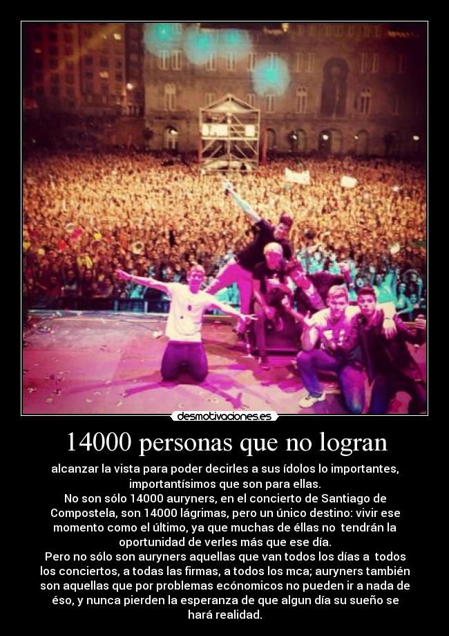 14000 personas que no logran - alcanzar la vista para poder decirles a sus ídolos lo importantes,
importantísimos que son para ellas.
No son sólo 14000 auryners, en el concierto de Santiago de
Compostela, son 14000 lágrimas, pero un único destino: vivir ese
momento como el último, ya que muchas de éllas no tendrán la
oportunidad de verles más que ese día.
Pero no sólo son auryners aquellas que van todos los días a todos
los conciertos, a todas las firmas, a todos los mca; auryners también
son aquellas que por problemas ecónomicos no pueden ir a nada de
éso, y nunca pierden la esperanza de que algun día su sueño se
hará realidad.
