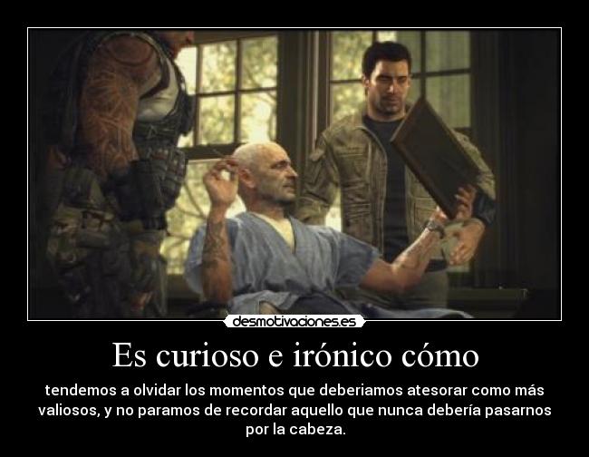 Es curioso e irónico cómo - tendemos a olvidar los momentos que deberiamos atesorar como más
valiosos, y no paramos de recordar aquello que nunca debería pasarnos
por la cabeza.