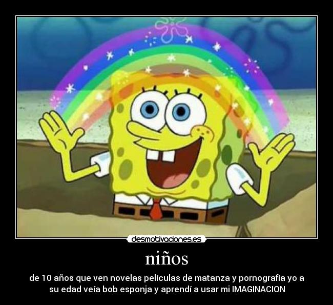 niños - de 10 años que ven novelas películas de matanza y pornografía yo a
su edad veía bob esponja y aprendí a usar mi IMAGINACION