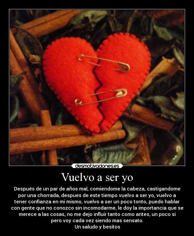 Vuelvo a ser yo - Después de un par de años mal, comiendome la cabeza, castigandome
por una chorrada, despues de este tiempo vuelvo a ser yo, vuelvo a
tener confianza en mi mismo, vuelvo a ser un poco tonto, puedo hablar
con gente que no conozco sin incomodarme, le doy la importancia que se
merece a las cosas, no me dejo influir tanto como antes, un poco si
pero voy cada vez siendo mas sensato.
Un saludo y besitos