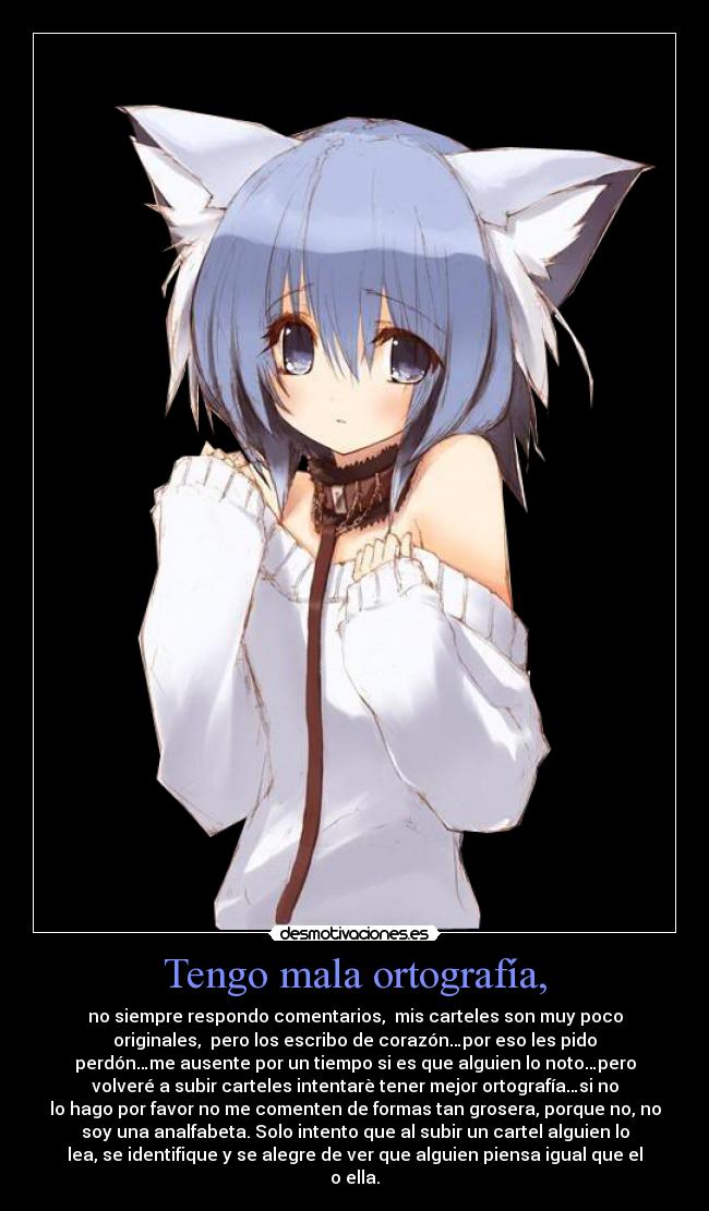 Tengo mala ortografía, - no siempre respondo comentarios,  mis carteles son muy poco
originales,  pero los escribo de corazón…por eso les pido
perdón…me ausente por un tiempo si es que alguien lo noto…pero
volveré a subir carteles intentarè tener mejor ortografía…si no
lo hago por favor no me comenten de formas tan grosera, porque no, no
soy una analfabeta. Solo intento que al subir un cartel alguien lo
lea, se identifique y se alegre de ver que alguien piensa igual que el
o ella.