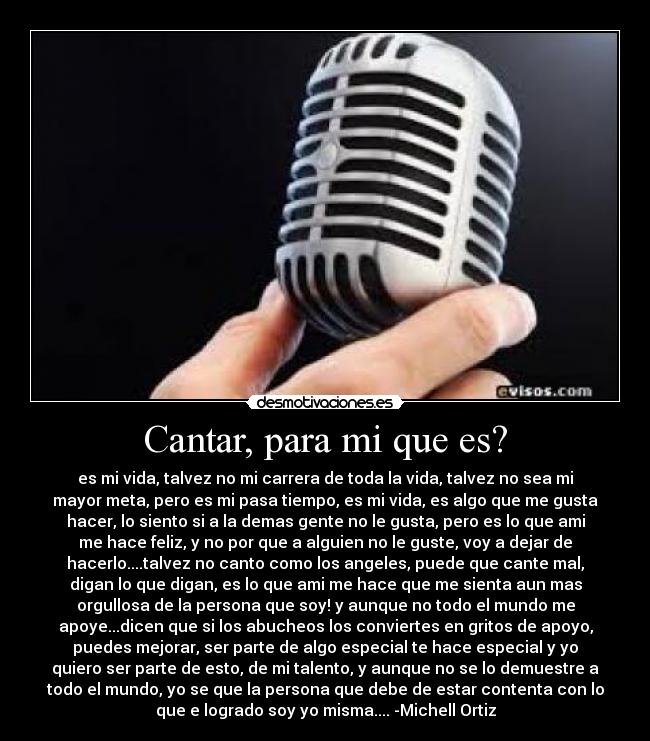 Cantar, para mi que es? - es mi vida, talvez no mi carrera de toda la vida, talvez no sea mi
mayor meta, pero es mi pasa tiempo, es mi vida, es algo que me gusta
hacer, lo siento si a la demas gente no le gusta, pero es lo que ami
me hace feliz, y no por que a alguien no le guste, voy a dejar de
hacerlo....talvez no canto como los angeles, puede que cante mal,
digan lo que digan, es lo que ami me hace que me sienta aun mas
orgullosa de la persona que soy! y aunque no todo el mundo me
apoye...dicen que si los abucheos los conviertes en gritos de apoyo,
puedes mejorar, ser parte de algo especial te hace especial y yo
quiero ser parte de esto, de mi talento, y aunque no se lo demuestre a
todo el mundo, yo se que la persona que debe de estar contenta con lo
que e logrado soy yo misma.... -Michell Ortiz