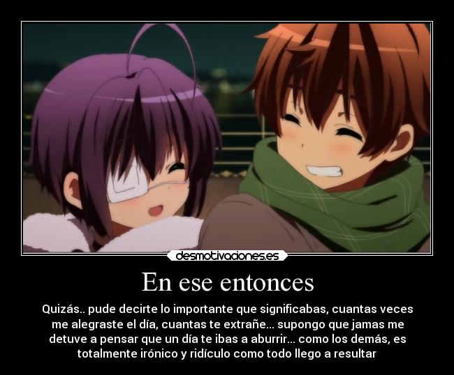 En ese entonces - Quizás.. pude decirte lo importante que significabas, cuantas veces
me alegraste el día, cuantas te extrañe... supongo que jamas me
detuve a pensar que un día te ibas a aburrir... como los demás, es
totalmente irónico y ridículo como todo llego a resultar