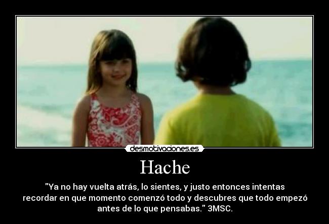 Hache - Ya no hay vuelta atrás, lo sientes, y justo entonces intentas
recordar en que momento comenzó todo y descubres que todo empezó
antes de lo que pensabas. 3MSC.