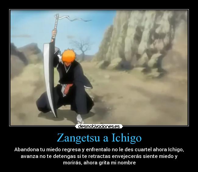 Zangetsu a Ichigo - Abandona tu miedo regresa y enfrentalo no le des cuartel ahora Ichigo,
avanza no te detengas si te retractas envejecerás siente miedo y
morirás, ahora grita mi nombre