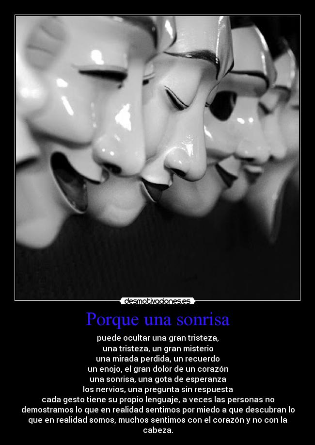 Porque una sonrisa - puede ocultar una gran tristeza,
una tristeza, un gran misterio
una mirada perdida, un recuerdo
un enojo, el gran dolor de un corazón
una sonrisa, una gota de esperanza
los nervios, una pregunta sin respuesta
cada gesto tiene su propio lenguaje, a veces las personas no
demostramos lo que en realidad sentimos por miedo a que descubran lo
que en realidad somos, muchos sentimos con el corazón y no con la
cabeza.