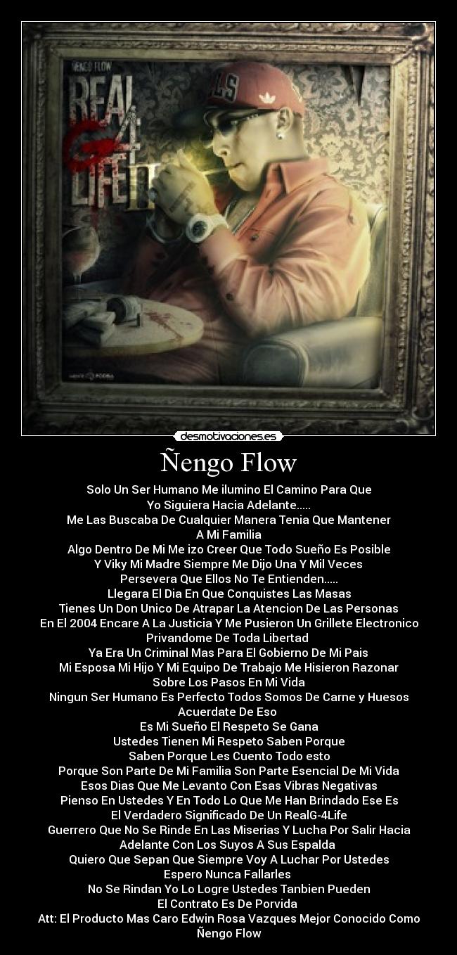 Ñengo Flow - Solo Un Ser Humano Me ilumino El Camino Para Que
Yo Siguiera Hacia Adelante.....
Me Las Buscaba De Cualquier Manera Tenia Que Mantener
A Mi Familia
Algo Dentro De Mi Me izo Creer Que Todo Sueño Es Posible
Y Viky Mi Madre Siempre Me Dijo Una Y Mil Veces
Persevera Que Ellos No Te Entienden.....
Llegara El Dia En Que Conquistes Las Masas
Tienes Un Don Unico De Atrapar La Atencion De Las Personas
En El 2004 Encare A La Justicia Y Me Pusieron Un Grillete Electronico
Privandome De Toda Libertad 
Ya Era Un Criminal Mas Para El Gobierno De Mi Pais
Mi Esposa Mi Hijo Y Mi Equipo De Trabajo Me Hisieron Razonar
Sobre Los Pasos En Mi Vida
Ningun Ser Humano Es Perfecto Todos Somos De Carne y Huesos
Acuerdate De Eso 
Es Mi Sueño El Respeto Se Gana
Ustedes Tienen Mi Respeto Saben Porque
Saben Porque Les Cuento Todo esto
Porque Son Parte De Mi Familia Son Parte Esencial De Mi Vida
Esos Dias Que Me Levanto Con Esas Vibras Negativas
Pienso En Ustedes Y En Todo Lo Que Me Han Brindado Ese Es
El Verdadero Significado De Un RealG-4Life
Guerrero Que No Se Rinde En Las Miserias Y Lucha Por Salir Hacia
Adelante Con Los Suyos A Sus Espalda 
Quiero Que Sepan Que Siempre Voy A Luchar Por Ustedes
Espero Nunca Fallarles 
No Se Rindan Yo Lo Logre Ustedes Tanbien Pueden
El Contrato Es De Porvida 
Att: El Producto Mas Caro Edwin Rosa Vazques Mejor Conocido Como
Ñengo Flow