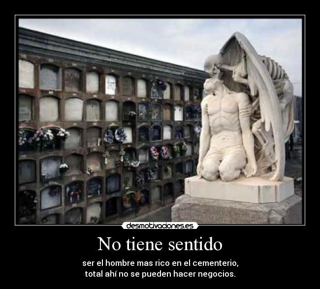 No tiene sentido - ser el hombre mas rico en el cementerio,
total ahí no se pueden hacer negocios.