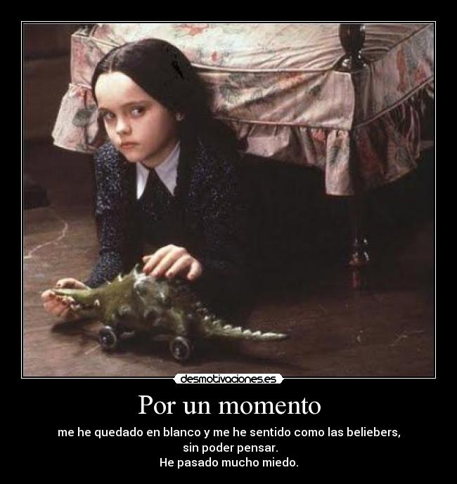 Por un momento - me he quedado en blanco y me he sentido como las beliebers,
sin poder pensar.
He pasado mucho miedo.