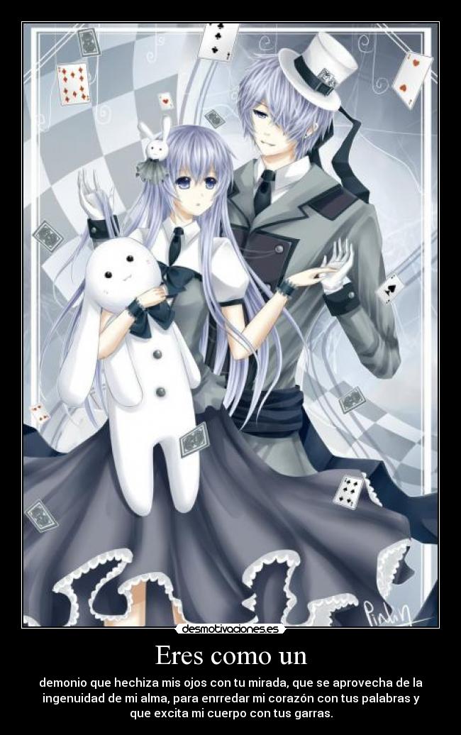 Eres como un - demonio que hechiza mis ojos con tu mirada, que se aprovecha de la
ingenuidad de mi alma, para enrredar mi corazón con tus palabras y
que excita mi cuerpo con tus garras.