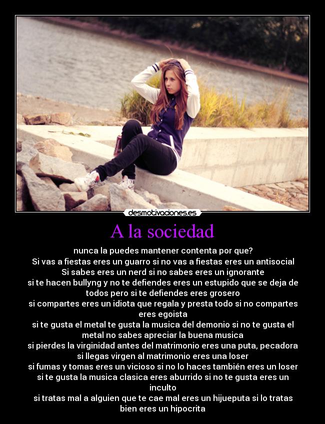 A la sociedad - nunca la puedes mantener contenta por que?
Si vas a fiestas eres un guarro si no vas a fiestas eres un antisocial
Si sabes eres un nerd si no sabes eres un ignorante
si te hacen bullyng y no te defiendes eres un estupido que se deja de
todos pero si te defiendes eres grosero
si compartes eres un idiota que regala y presta todo si no compartes
eres egoista
si te gusta el metal te gusta la musica del demonio si no te gusta el
metal no sabes apreciar la buena musica
si pierdes la virginidad antes del matrimonio eres una puta, pecadora
si llegas virgen al matrimonio eres una loser
si fumas y tomas eres un vicioso si no lo haces también eres un loser
si te gusta la musica clasica eres aburrido si no te gusta eres un
inculto
si tratas mal a alguien que te cae mal eres un hijueputa si lo tratas
bien eres un hipocrita