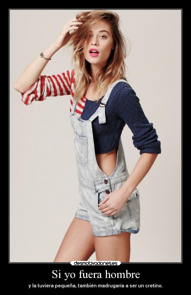 Si yo fuera hombre - y la tuviera pequeña, también madrugaría a ser un cretino.
