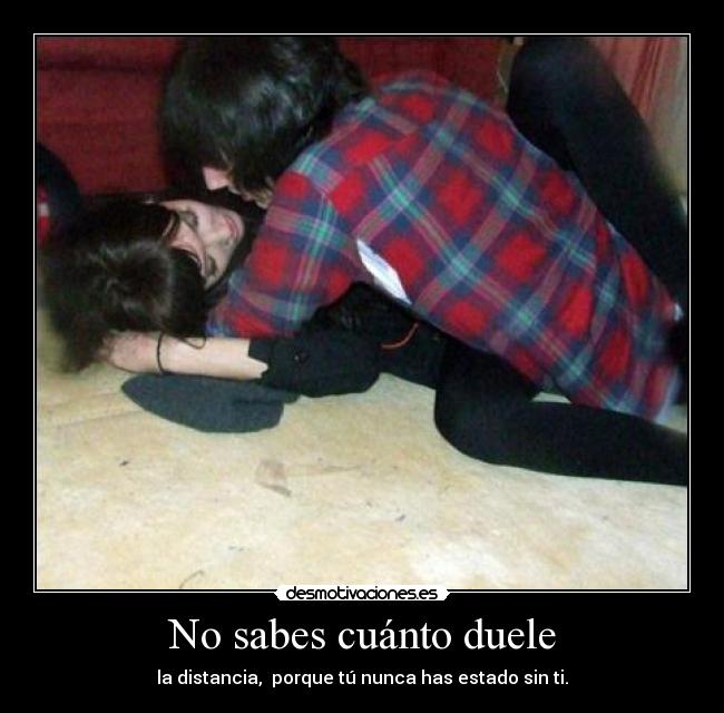 No sabes cuánto duele - la distancia,  porque tú nunca has estado sin ti.