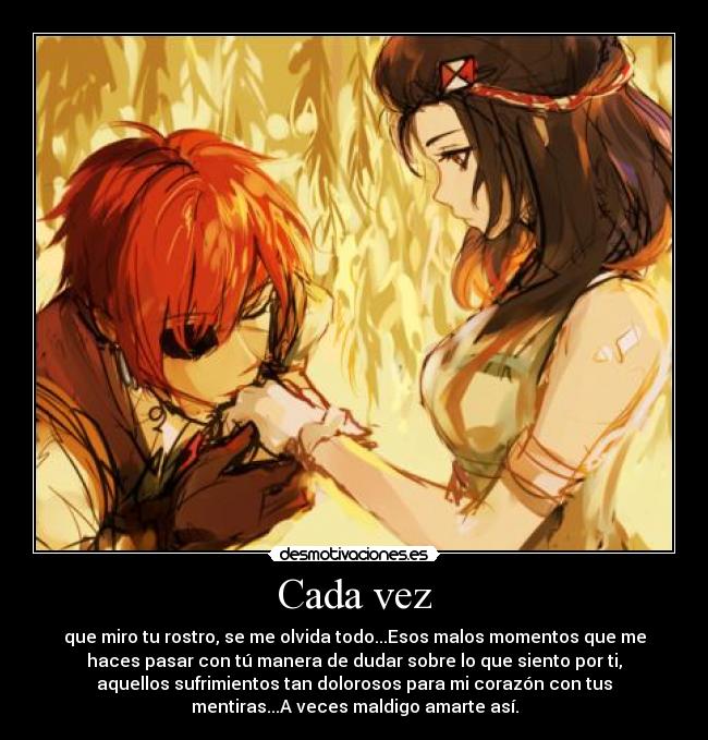 Cada vez - que miro tu rostro, se me olvida todo...Esos malos momentos que me
haces pasar con tú manera de dudar sobre lo que siento por ti,
aquellos sufrimientos tan dolorosos para mi corazón con tus
mentiras...A veces maldigo amarte así.