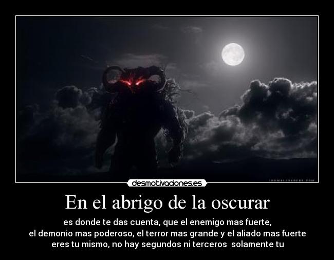 En el abrigo de la oscurar - es donde te das cuenta, que el enemigo mas fuerte,
el demonio mas poderoso, el terror mas grande y el aliado mas fuerte
eres tu mismo, no hay segundos ni terceros solamente tu