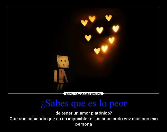 ¿Sabes que es lo peor - de tener un amor platónico?
Que aun sabiendo que es un imposible te ilusionas cada vez mas con esa
persona