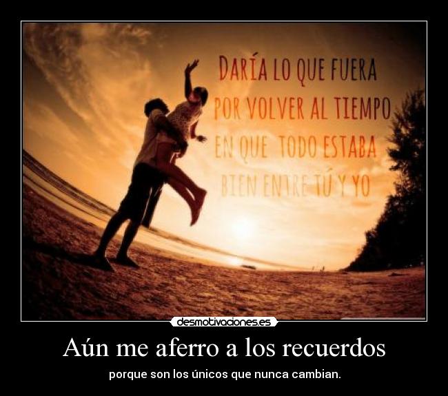 Aún me aferro a los recuerdos - porque son los únicos que nunca cambian.