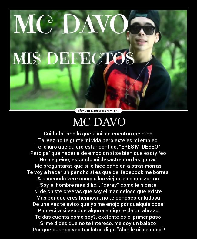 MC DAVO - Cuidado todo lo que a mi me cuentan me creo 
Tal vez no te guste mi vida pero este es mi empleo 
Te lo juro que quiero estar contigo, ERES MI DESEO 
Pero pa que hacerla de emocion si se bien que esoty feo 
No me peino, escondo mi desastre con las gorras 
Me preguntaras que si le hice cancion a otras morras 
Te voy a hacer un pancho si es que del facebook me borras 
& a menudo vere como a las viejas les dices zorras 
Soy el hombre mas dificil, caray como le hiciste 
Ni de chiste creeras que soy el mas celoso que existe 
Mas por que eres hermosa, no te conosco enfadosa 
De una vez te aviso que yo me enojo por cualquie cosa 
Pobrecita si veo que alguna amigo te da un abrazo 
Te das cuenta como soy?, exelente es el primer paso 
Si me dices que no te intereso, me doy un balazo 
Por que cuando veo tus fotos digo ¡Alchile si me caso!